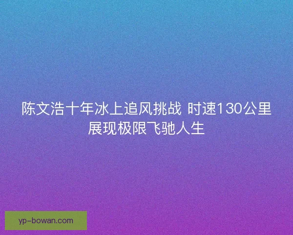 陈文浩十年冰上追风挑战 时速130公里展现极限飞驰人生