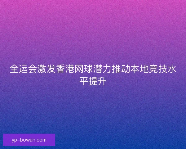 全运会激发香港网球潜力推动本地竞技水平提升