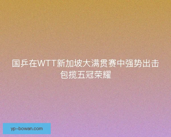 国乒在WTT新加坡大满贯赛中强势出击包揽五冠荣耀